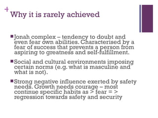 +
 Why it is rarely achieved

  Jonahcomplex – tendency to doubt and
  even fear own abilities. Characterised by a
  fear of success that prevents a person from
  aspiring to greatness and self-fulfillment.
  Socialand cultural environments imposing
  certain norms (e.g. what is masculine and
  what is not).
  Strongnegative influence exerted by safety
  needs. Growth needs courage – most
  continue specific habits as > fear = >
  regression towards safety and security
 