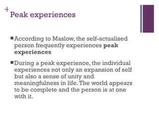 +
 Peak experiences

  According to Maslow, the self-actualised
  person frequently experiences peak
  experiences
  During  a peak experience, the individual
  experiences not only an expansion of self
  but also a sense of unity and
  meaningfulness in life. The world appears
  to be complete and the person is at one
  with it.
 