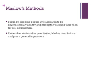 +
 Maslow’s Methods

    Began by selecting people who appeared to be
     psychologically healthy and completely satisfied their need
     for self-actualisation.

    Rather than statistical or quantitative, Maslow used holistic
     analyses – general impressions.
 