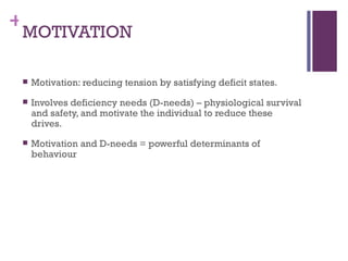 +
 MOTIVATION

    Motivation: reducing tension by satisfying deficit states.
    Involves deficiency needs (D-needs) – physiological survival
     and safety, and motivate the individual to reduce these
     drives.
    Motivation and D-needs = powerful determinants of
     behaviour
 