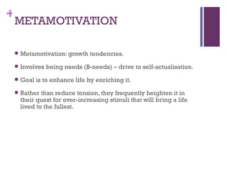 +
 METAMOTIVATION

    Metamotivation: growth tendencies.
    Involves being needs (B-needs) – drive to self-actualisation.
    Goal is to enhance life by enriching it.
    Rather than reduce tension, they frequently heighten it in
     their quest for ever-increasing stimuli that will bring a life
     lived to the fullest.
 