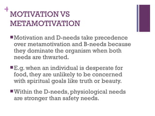 +
 MOTIVATION VS
 METAMOTIVATION
  Motivationand D-needs take precedence
  over metamotivation and B-needs because
  they dominate the organism when both
  needs are thwarted.
  E.g. when an individual is desperate for
  food, they are unlikely to be concerned
  with spiritual goals like truth or beauty.
  Within the D-needs, physiological needs
  are stronger than safety needs.
 