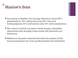 +
 Maslow’s Stats

    According to Maslow, the average American meets 85%
     physiological, 70% safety/security, 50% love and
     belongingness, 40% self-esteem and 10% self-actualisation.

    The extent to which our lower needs remain unsatisfied
     determines how strongly those needs will dominate our
     behaviour.

    Maslow at one point claimed that only two percent of the
     human population are truly, predominantly self-actualised.
 