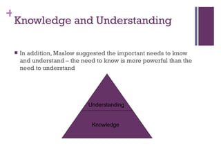 +
 Knowledge and Understanding

    In addition, Maslow suggested the important needs to know
     and understand – the need to know is more powerful than the
     need to understand




                            Understanding


                             Knowledge
 