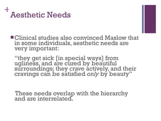 +
 Aesthetic Needs

  Clinical
          studies also convinced Maslow that
  in some individuals, aesthetic needs are
  very important:
  “they get sick [in special ways] from
  ugliness, and are cured by beautiful
  surroundings; they crave actively, and their
  cravings can be satisfied only by beauty”


  These needs overlap with the hierarchy
  and are interrelated.
 