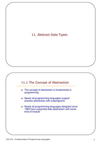 ICS 313 - Fundamentals of Programming Languages 1
11. Abstract Data Types
11.1 The Concept of Abstraction
The concept of abstraction is fundamental in
programming
Nearly all programming languages support
process abstraction with subprograms
Nearly all programming languages designed since
1980 have supported data abstraction with some
kind of module
 
