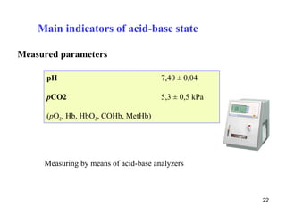 Main indicators of acid-base state

Measured parameters

      pH                               7,40 ± 0,04

      pCO2                             5,3 ± 0,5 kPa

      (pO2, Hb, HbO2, COHb, MetHb)




     Measuring by means of acid-base analyzers



                                                       22
 