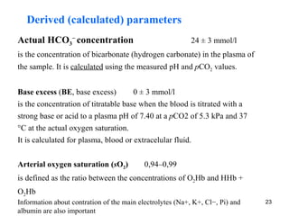 Derived (calculated) parameters
Actual HCO3− concentration                                 24 ± 3 mmol/l
is the concentration of bicarbonate (hydrogen carbonate) in the plasma of
the sample. It is calculated using the measured pH and pCO2 values.


Base excess (BE, base excess)         0 ± 3 mmol/l
is the concentration of titratable base when the blood is titrated with a
strong base or acid to a plasma pH of 7.40 at a pCO2 of 5.3 kPa and 37
°C at the actual oxygen saturation.
It is calculated for plasma, blood or extracelular fluid.


Arterial oxygen saturation (sO2)           0,94–0,99
is defined as the ratio between the concentrations of O2Hb and HHb +
O2Hb
Information about contration of the main electrolytes (Na+, K+, Cl−, Pi) and   23
albumin are also important
 