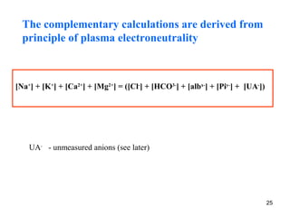 The complementary calculations are derived from
  principle of plasma electroneutrality



[Na+] + [K+] + [Ca2+] + [Mg2+] = ([Cl-] + [HCO3-] + [albx-] + [Piy-] + [UA-])




    UA- - unmeasured anions (see later)




                                                                                25
 