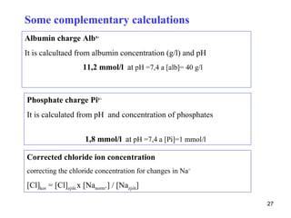 Some complementary calculations
Albumin charge Albx-
It is calcultaed from albumin concentration (g/l) and pH
                     11,2 mmol/l at pH =7,4 a [alb]= 40 g/l



Phosphate charge Piy-
It is calculated from pH and concentration of phosphates


                      1,8 mmol/l at pH =7,4 a [Pi]=1 mmol/l

Corrected chloride ion concentration
correcting the chloride concentration for changes in Na+

[Cl]kor = [Cl]zjišt.x [Nanorm.] / [Nazjišt]

                                                              27
 