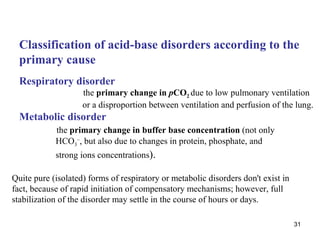 Classification of acid-base disorders according to the
  primary cause
  Respiratory disorder
                    the primary change in pCO2 due to low pulmonary ventilation
                    or a disproportion between ventilation and perfusion of the lung.
  Metabolic disorder
            the primary change in buffer base concentration (not only
            HCO3–, but also due to changes in protein, phosphate, and
            strong ions concentrations).

Quite pure (isolated) forms of respiratory or metabolic disorders don't exist in
fact, because of rapid initiation of compensatory mechanisms; however, full
stabilization of the disorder may settle in the course of hours or days.

                                                                                   31
 