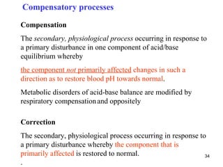 Compensatory processes

Compensation
The secondary, physiological process occurring in response to
a primary disturbance in one component of acid/base
equilibrium whereby
the component not primarily affected changes in such a
direction as to restore blood pH towards normal.
Metabolic disorders of acid-base balance are modified by
respiratory compensation and oppositely

Correction
The secondary, physiological process occurring in response to
a primary disturbance whereby the component that is
primarily affected is restored to normal.                    34
.
 