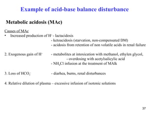 Example of acid-base balance disturbance

Metabolic acidosis (MAc)
Causes of MAc
• Increased production of H+ - lactacidosis
                           - ketoacidosis (starvation, non-compensated DM)
                           - acidosis from retention of non volatile acids in renal failure

2. Exogenous gain of H+       - metabolites at intoxication with methanol, ethylen glycol,
                                        - overdosing with acetylsalicylic acid
                              - NH4Cl infusion at the treatment of MAlk

3. Loss of HCO3-              - diarhea, burns, renal disturbances

4. Relative dilution of plasma – excessive infusion of isotonic solutions




                                                                                         37
 