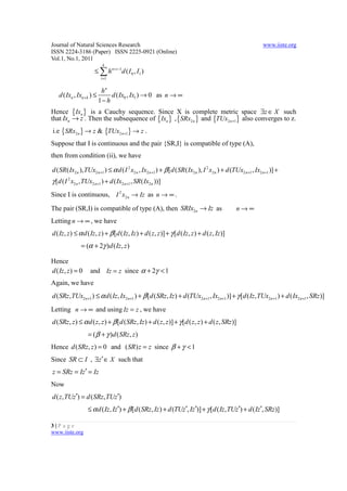 Journal of Natural Sciences Research                                                                             www.iiste.org
ISSN 2224-3186 (Paper) ISSN 2225-0921 (Online)
Vol.1, No.1, 2011
                             k
                       ≤ ∑ h n +i −1d ( I 0 , I1 )
                            i =1


                            hn
   d ( Ixn , Ixn + k ) ≤        d ( Ix0 , Ix1 ) → 0 as n → ∞
                           1− h
Hence { Ixn } is a Cauchy sequence. Since X is complete metric space ∃z ∈ X such
that Ixn → z . Then the subsequence of { Ixn } , {SRx2n } and {TUx2 n +1} also converges to z.
i.e {SRx2n } → z & {TUx2 n +1} → z .
Suppose that I is continuous and the pair {SR,I} is compatible of type (A),
then from condition (ii), we have

d ( SR ( Ix2 n ), TUx2 n+1 ) ≤ α d ( I 2 x2 n , Ix2 n +1 ) + β [d ( SR ( Ix2 n ), I 2 x2 n ) + d (TUx2 n+1 , Ix2 n +1 )] +
γ [d ( I 2 x2 n , TUx2 n+1 ) + d ( Ix2 n +1 , SR ( Ix2 n ))]
Since I is continuous, I 2 x2n → Iz as n → ∞ .

The pair (SR,I) is compatible of type (A), then SRIx2n → Iz as                                     n→∞
Letting n → ∞ , we have
d ( Iz, z ) ≤ α d ( Iz, z ) + β [d ( Iz, Iz ) + d ( z, z )] + γ [d ( Iz, z ) + d ( z, Iz )]
                = (α + 2γ )d ( Iz , z )

Hence
d ( Iz, z ) = 0      and Iz = z since α + 2γ < 1
Again, we have
d ( SRz , TUx2 n +1 ) ≤ α d ( Iz, Ix2 n +1 ) + β [d (SRz, Iz ) + d (TUx2 n +1 , Ix2 n+1 )] + γ [d ( Iz, TUx2 n +1 ) + d ( Ix2 n+1 , SRz )]
Letting n → ∞ and using Iz = z , we have
d ( SRz , z ) ≤ α d ( z, z ) + β [d (SRz, Iz ) + d ( z, z )] + γ [d ( z, z ) + d ( z, SRz )]
                   = ( β + γ )d ( SRz, z )
Hence d ( SRz, z ) = 0 and ( SR) z = z since β + γ < 1
Since SR ⊂ I , ∃z ′ ∈ X such that
z = SRz = Iz′ = Iz
Now
d ( z, TUz′) = d (SRz, TUz′)
                   ≤ α d ( Iz, Iz′) + β [d ( SRz, Iz ) + d (TUz′, Iz′)] + γ [d ( Iz , TUz′) + d ( Iz′, SRz )]

3|P a ge
www.iiste.org
 