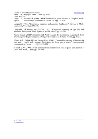 Journal of Natural Sciences Research                                   www.iiste.org
ISSN 2224-3186 (Paper) ISSN 2225-0921 (Online)
Vol.1, No.1, 2011
Aage.C.T., Salunke.J.N. (2009), “On Common fixed point theorem in complete metric
space,”    International Mathematical Forum,Vol.3,pp.151-159.
Jungck.G. (1986), “Compatible mappings and common fixed points” Internat. J. Math.
Math. Sci., Vol. 9, pp.771-779.
Jungck.G., P.P.Murthy and Y.J.Cho (1993), “Compatible mapping of type (A) and
common fixed points” Math.Japonica, Vol.38, issue 2, pp.381-390.
Gupta Vishal (2011)“Common Fixed Point Theorem for Compatible Mapping of Type
(A)”Computer Engineering and Intelligent System(U.S.A), Volume 2, No.8, pp.21-24.
Khan, M.S., Pathak.H.K and George Reny (2007) “Compatible mapping of type (A-1)
and type    (A-2) and common fixed points in fuzzy metric spaces”. International
Mathematical Forum,     2 (11): 515-524.
Sessa.S (1986), “On a weak commutativity condition in a fixed point consideration.”
Publ. Inst. Math., 32(46), pp. 149-153.




5|P a ge
www.iiste.org
 