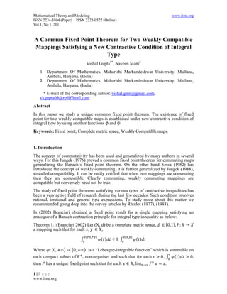 Mathematical Theory and Modeling                                              www.iiste.org
ISSN 2224-5804 (Paper) ISSN 2225-0522 (Online)
Vol.1, No.1, 2011


A Common Fixed Point Theorem for Two Weakly Compatible
Mappings Satisfying a New Contractive Condition of Integral
                          Type
                               Vishal Gupta1*, Naveen Mani2
   1. Department Of Mathematics, Maharishi Markandeshwar University, Mullana,
      Ambala, Haryana, (India)
   2. Department Of Mathematics, Maharishi Markandeshwar University, Mullana,
      Ambala, Haryana, (India)
     * E-mail of the corresponding author: vishal.gmn@gmail.com,
   vkgupta09@rediffmail.com
Abstract
In this paper we study a unique common fixed point theorem. The existence of fixed
point for two weakly compatible maps is established under new contractive condition of
integral type by using another functions and .
Keywords: Fixed point, Complete metric space, Weakly Compatible maps.


1. Introduction
The concept of commutativity has been used and generalized by many authors in several
ways. For this Jungck (1976) proved a common fixed point theorem for commuting maps
generalizing the Banach’s fixed point theorem. On the other hand Sessa (1982) has
introduced the concept of weakly commuting .It is further generalized by Jungck (1988),
so called compatibility. It can be easily verified that when two mappings are commuting
then they are compatible. Clearly commuting, weakly commuting mappings are
compatible but conversely need not be true.
The study of fixed point theorems satisfying various types of contractive inequalities has
been a very active field of research during the last few decades. Such condition involves
rational, irrational and general type expressions. To study more about this matter we
recommended going deep into the survey articles by Rhodes (1977), (1983).
In (2002) Branciari obtained a fixed point result for a single mapping satisfying an
analogue of a Banach contraction principle for integral type inequality as below:
Theorem 1.1(Branciari 2002) Let (X, d) be a complete metric space,        [   )
a mapping such that for each
                               (    )                 (   )
                           ∫            ( )   ≤   ∫           ( )

Where      [      )   [      ) is a “Lebesgue-integrable function” which is summable on
each compact subset of      , non-negative, and such that for each      , ∫ ( )
then    has a unique fixed point such that for each

1|Page
www.iiste.org
 