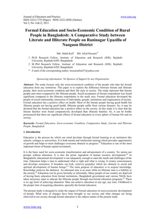 Journal of Education and Practice                                                                www.iiste.org
ISSN 2222-1735 (Paper) ISSN 2222-288X (Online)
Vol 2, No 11&12, 2011

 Formal Education and Socio-Economic Condition of Rural
   People in Bangladesh: A Comparative Study between
   Literate and Illiterate People on Raninagar Upazilla of
                       Naogaon District

                                 Md. Abdul Kafi1     Md. Afzal Hossain2*
     1. Ph.D Research Fellow, Institute of Education and Research (IER), Rajshahi
        University, Rajshahi-6205, Bangladesh
     2. M..Phil Research Fellow, Institute of Education and Research (IER), Rajshahi
        University, Rajshahi-6205, Bangladesh.
     * E-mail of the corresponding author: hossainafzal37@yahoo.com


             Sponsoring information: No Sponsor of Support by any Organization

Abstract: The study focuses only the socio-economical condition of the people who take the formal
education from any institution. This paper is to explore the difference between literate and illiterate
people, their socio-economic condition and their life style in society. The study represent that literate
people earn more compared to the illiterate people. Social acceptance of literate respondents was found
significant compared to the illiterate respondents in the study area. Formal education developed the
people of social relationship, interaction of individuals, groups, institutions and organization of society.
Formal education has a positive effect on health .Most of the literate people having good health but
illiterate people not having good health. Illiterate people suffer from various diseases. So, it may be
declared that the formal education has a positive effect on the society. In this study it is clear that the
literate families were found comparatively developed than illiterate families. So, it can be boldly
pronounced that there are significant effects of formal education in every sphere of human life and on
society.

Keywords: Formal Education, Socio-economic Condition, Comparative Study, Literate and Illiterate
People, Bangladesh.

1. Introduction

Education is the process by which our mind develops through formal learning at an institution like
schools, colleges or universities. It is both mental and intellectual training which provides opportunities
of growth and helps to meet challenges overcome obstacle to progress.[1] Education is one of the most
important forms of human capital investment.

It is the basic need for socio-economic transformation and advancement of a country. No nation can
prosper without education. It is also the prime ingredient of human resource development.[2] In
Bangladesh; educational development is not adequately enough to meet the needs and challenges of the
time. Education helps a man to understand what is right and what is wrong. It creates consciousness
and develops awareness. It broadens out look, removes prejudice which are obstacle to social and
spiritual development of human beings.[3] The main purpose of education is to acquire knowledge.
Knowledge removes the darkness. An educated man is an asset while an illiterate man is a liability to
the society.[4] Education can be given formally or informally. Many people of our country are deprived
of having basic education from formal institutions. Bangladesh government and various NGOs have
taken necessary steps to educate the illiterate people through non-formal education programs.[5] There
is no age limit of achieving education. Man can achieve education at any age, any time. Childhood is
the proper time of acquiring education, specially the formal education.

The present study is designed to study the impact of formal education on socio-economic development
of people. What sorts of changes have been brought in our society and what changes are being
observed in our society through formal education is the subject matter of the present study.


www.iiste.org                                        1
 