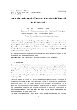 Journal of Education and Practice                                                                  www.iiste.org
ISSN 2222-1735 (Paper) ISSN 2222-288X (Online)
Vol 3, No 1, 2012


A Correlational Analysis of Students’ Achievement in Waec and
                                             Neco Mathematics

                                      Ajao, I. Seyi1      Awogbemi, A. Clement2*
                  1
                      Department of          Mathematics and Statistics, Federal Polytechnic, Ado-Ekiti, Nigeria.
                      2
                          National Mathematical Centre, Kwali, Sheda, Abuja, Nigeria.
                                *
                                    E- mail of corresponding author: awogbemiadeyeye@yahoo.com


Abstract: This study presents the findings of the relationship between students’ achievement in
mathematics conducted by the West African Examination Council (WAEC) and the National Examination
Council (NECO) in four selected secondary schools in Ifedayo Local Government Area, Osun State,
Nigeria.The analysis showed that there is significant positive relationship between mathematics in all
the selected schools contrary to the hypothesis that says there is no relationship in WAEC and NECO
mathematics results in the schools.

It is therefore recommended that students should develop more interest in sitting for either of the two
examinations since they produce equivalent results.
Keywords: WAEC, NECO, Correlation Coefficient, Mathematics results, Performance


    1.   Introduction

Every culture on earth has developed some mathematics. In some cases, this mathematics has spread from
one culture to another. There is now a predominant international mathematics, and this mathematics has
quite a history. It has its roots in ancient Egypt and Babylonia, and then grew rapidly in ancient Greece.
Mathematics written in ancient Greek was translated into Arabic. About the same time, some mathematics of
India was translated into Arabic. Later on, mathematics was translated into Latin and became the
mathematics of Western Europe. Over a period of several hundreds of years, it became mathematics of the
world (Joyce, 1998).

This study presents the findings of a study of the relationship between students’ achievement in
mathematics conducted by the West Africa Examination Council (WAEC) and the one by the National
Examination council (NECO), in selected secondary schools in Ifedayo Local Government Area of
Osun State. It is a fundamental statement nowadays that we are in the age of science and technology
and Nigeria has also imbibed the idea. The school curricula thus lay emphasis on science subjects of
which mathematics takes a higher rank. Hence, it is one of the core subjects in both primary and
secondary schools in the nation. (Amini, 1997)
The West African Examination Council (WAEC) for a number of decades has been the only

                                                           23
 