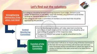 Let’s find out the solutions
Strengthening
Democracy from
grass root level
• A collegium should be formed Consisting Supreme Court Judge, Eminent Jurist,
Leader of Opposition in Lok Sabha, union law minister, any prominent social worker
working for electoral betterment for 2-3 years.
• This collegium will make a committee of members at union level that should be
approved by the president.
Central
Monitoring
Committee
• Central Monitoring Committee will make state level monitoring
committees in each states and the members name should be prior
approved by the governor of the respective state.
• The governor should have power to ask for amendment to the
members list.
Function of the
Monitoring
Committee
• In many ways it will act as an enquiry wing of Election Commission.
• The State Monitoring Committees will monitor each and every
Gram Panchayat election and will have to submit the report on the
conduct of election in the state concerned to the State Election
Commission.
 