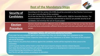 Rest of the Mandatory Steps
Security of
Candidates
According to ECI the section 34 of RPA should be amended so that Election Commission
has a say in security fees of the candidate.
As of now the fees for LS election is Rs. 10000 and Rs. 5000 for Assembly Election. The
recommendation of ECI should be implemented so that EC can provide security to all
candidates and minimize the evil of muscle power.
Election
Procedure
Election should be held in different zones at different time so that we can face the dearth
of security forces and provide sufficient forces to each and every poll booth and remotest
corner.
Co-operations between ECI and Central Monitoring Committee
If any voter has any complaint against any candidate then they can directly lodge their complaints to the
monitoring committee of their respective states through mail, telephones or by letters. The name of the compliant
will not be disclosed.
Now if there is any prima facia evidence against the candidate, he/she will be required to show cause to the
committee.
and if required ,he/she will be tried in a Fast Track Court meant to dispose election related disputes.
Each State Monitoring Committee will submit the annual reports on development in electoral environment to the
Central Monitoring Committee on Yearly Basis.
And The ECI will take actions according to its discretion.
 