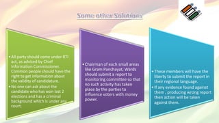 •All party should come under RTI
act, as advised by Chief
Information Commissioner.
Common people should have the
right to get information about
the validity of candidature.
•No one can ask about the
candidate who has won last 2
elections and has a criminal
background which is under any
court.
•Chairman of each small areas
like Gram Panchayat, Wards
should submit a report to
monitoring committee so that
no such activity has taken
place by the parties to
influence voters with money
power.
•These members will have the
liberty to submit the report in
their regional language.
•If any evidence found against
them , producing wrong report
then action will be taken
against them.
 