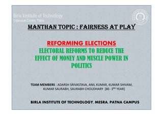 MANTHAN TOPIC : FAIRNESS AT PLAY
REFORMING ELECTIONS
ELECTORAL REFORMS TO REDUCE THE
EFFECT OF MONEY AND MUSCLE POWER IN
POLITICS
TEAM MEMBERS : ADARSH SRIVASTAVA, ANIL KUMAR, KUMAR SHIVAM,
KUMAR SAURABH, SAURABH CHOUDHARY [BE- 3RD YEAR]
BIRLA INSTITUTE OF TECHNOLOGY, MESRA, PATNA CAMPUS
 