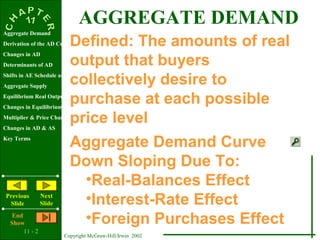 11 - 2
Copyright McGraw-Hill/Irwin 2002
Aggregate Demand
Derivation of the AD Curve
Changes in AD
Determinants of AD
Shifts in AE Schedule and Curve
Aggregate Supply
Equilibrium Real Output & Price Level
Changes in Equilibrium
Multiplier & Price Changes
Changes in AD & AS
Key Terms
Previous
Slide
Next
Slide
End
Show
Defined: The amounts of real
output that buyers
collectively desire to
purchase at each possible
price level
AGGREGATE DEMAND
Aggregate Demand Curve
Down Sloping Due To:
•Real-Balances Effect
•Interest-Rate Effect
•Foreign Purchases Effect
 