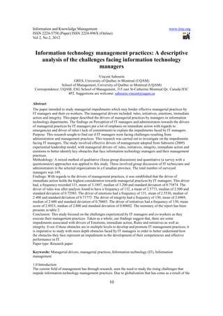 Information and Knowledge Management                                                           www.iiste.org
ISSN 2224-5758 (Paper) ISSN 2224-896X (Online)
Vol 2, No.2, 2012



 Information technology management practices: A descriptive
    analysis of the challenges facing information technology
                            managers
                                         Vincent Sabourin
                         GRES, University of Québec in Montreal (UQAM)
                 School of Management, University of Québec in Montreal (UQAM)
 Correspondence: UQAM, ESG School of Management, 315 east St-Catherine Montreal Qc. Canada H3C
                     4P2. Suggestions are welcome: sabourin.vincent@uqam.ca

Abstract
The paper intended to study managerial impediments which may hinder effective managerial practices by
IT managers and their co-workers. The managerial drivers included: rules, initiatives, emotions, immediate
action and integrity. This paper described the drivers of managerial practices by managers in information
technology departments. The findings on Perception of IT managers and administrators towards the drivers
of managerial practices by IT managers put a lot of emphasis on immediate action with regards to
emergencies and driver of rules ( lack of commitment) to explain the impediments faced by IT managers.
Purpose: This research sought to find out if IT managers were facing challenges resulting from
administration and management practices. This research was carried out to investigate on the impediments
facing IT managers. The study involved effective drivers of management adopted from Sabourin (2009)
experiential leadership model, with managerial drivers of; rules, initiatives, integrity, immediate action and
emotions to better identify key obstacles that face information technology managers and their management
practices.
Methodology: A mixed method of qualitative (focus group discussion) and quantitative (a survey with a
questionnaire) approaches was applied to this study. These involved group discussion of IT technicians and
administrators in the selected organizations in a Canadian province. The total number of surveyed
managers was 149.
Findings: With regards to the drivers of management practices, it was established that the driver of
immediate action holds the highest consideration towards managerial practices by IT managers. This driver
had, a frequency recorded 131, mean of 3.1897, median of 3.200 and standard deviation of 0.75874. The
driver of rules was after analysis found to have a frequency of 132, a mean of 2.5773, median of 2.500 and
standard deviation of 0.72983. The driver of emotions had a frequency of 131, mean of 2.5530, median of
2.400 and standard deviation of 0.71773. The driver of integrity had a frequency of 130, mean of 2.6969,
median of 2.600 and standard deviation of 0.70603. The driver of initiatives had a frequency of 130; mean
score of 2.8923, median of 2.800 and standard deviation of 0.80602. The summary of the report has been
presents in table 2.
Conclusion: This study focused on the challenges experienced by IT managers and co-workers as they
execute their management practices. Taken as a whole, our findings suggest that, there are some
impediments associated with drivers of Emotions, immediate action, Rules and initiatives as well as
integrity. Even if these obstacles are in multiple levels to develop and promote IT management practices, it
is imperative to study with more depth obstacles faced by IT managers in order to better understand how
the obstacles they face represent an impediment to the development of their competencies and effective
performance in IT.
Paper type: Research paper

Keywords: Managerial drivers, managerial practices, Information technology (IT), Information
management

1.0 Introduction
The current field of management has through research, seen the need to study the rising challenges that
impede information technology management practices. Due to globalization that has come as a result of the

                                                     10
 