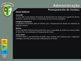 SAIR
Como Elaborar
Curva ABC
A Curva ABC é uma poderosa ferramenta do Planejamento de Vendas para a gestão de clientes.
Monitore o volume de vendas e a lucratividade dos seus clientes estratégicos.
Inteligência Competitiva
A Inteligência Competitiva pode ser decisiva para o Planejamento de Vendas em ambientes de
negócios mutantes.
Big Data
O que é Big Data? Podemos basicamente dizer que é a capacidade de analisar um volume inédito
de dados. Ele é uma revolução no Planejamento de Vendas.
Análise SWOT
A Análise SWOT é uma ferramenta de gestão muito utilizada pelas empresas para o diagnóstico
estratégico, servindo como base para o Planejamento de Vendas.
 