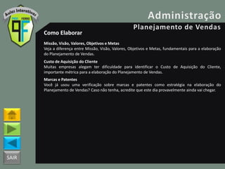 SAIR
Como Elaborar
Missão, Visão, Valores, Objetivos e Metas
Veja a diferença entre Missão, Visão, Valores, Objetivos e Metas, fundamentais para a elaboração
do Planejamento de Vendas.
Custo de Aquisição do Cliente
Muitas empresas alegam ter dificuldade para identificar o Custo de Aquisição do Cliente,
importante métrica para a elaboração do Planejamento de Vendas.
Marcas e Patentes
Você já usou uma verificação sobre marcas e patentes como estratégia na elaboração do
Planejamento de Vendas? Caso não tenha, acredite que este dia provavelmente ainda vai chegar.
 