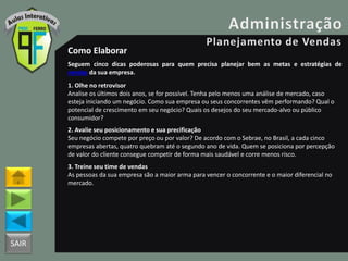 SAIR
Como Elaborar
Seguem cinco dicas poderosas para quem precisa planejar bem as metas e estratégias de
vendas da sua empresa.
1. Olhe no retrovisor
Analise os últimos dois anos, se for possível. Tenha pelo menos uma análise de mercado, caso
esteja iniciando um negócio. Como sua empresa ou seus concorrentes vêm performando? Qual o
potencial de crescimento em seu negócio? Quais os desejos do seu mercado-alvo ou público
consumidor?
2. Avalie seu posicionamento e sua precificação
Seu negócio compete por preço ou por valor? De acordo com o Sebrae, no Brasil, a cada cinco
empresas abertas, quatro quebram até o segundo ano de vida. Quem se posiciona por percepção
de valor do cliente consegue competir de forma mais saudável e corre menos risco.
3. Treine seu time de vendas
As pessoas da sua empresa são a maior arma para vencer o concorrente e o maior diferencial no
mercado.
 