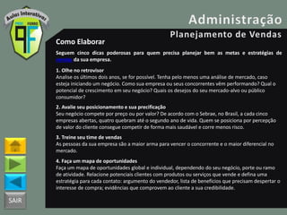 SAIR
Como Elaborar
Seguem cinco dicas poderosas para quem precisa planejar bem as metas e estratégias de
vendas da sua empresa.
1. Olhe no retrovisor
Analise os últimos dois anos, se for possível. Tenha pelo menos uma análise de mercado, caso
esteja iniciando um negócio. Como sua empresa ou seus concorrentes vêm performando? Qual o
potencial de crescimento em seu negócio? Quais os desejos do seu mercado-alvo ou público
consumidor?
2. Avalie seu posicionamento e sua precificação
Seu negócio compete por preço ou por valor? De acordo com o Sebrae, no Brasil, a cada cinco
empresas abertas, quatro quebram até o segundo ano de vida. Quem se posiciona por percepção
de valor do cliente consegue competir de forma mais saudável e corre menos risco.
3. Treine seu time de vendas
As pessoas da sua empresa são a maior arma para vencer o concorrente e o maior diferencial no
mercado.
4. Faça um mapa de oportunidades
Faça um mapa de oportunidades global e individual, dependendo do seu negócio, porte ou ramo
de atividade. Relacione potenciais clientes com produtos ou serviços que vende e defina uma
estratégia para cada contato: argumento do vendedor, lista de benefícios que precisam despertar o
interesse de compra; evidências que comprovem ao cliente a sua credibilidade.
 