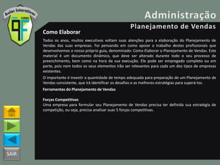 SAIR
Como Elaborar
Todos os anos, muitos executivos voltam suas atenções para a elaboração do Planejamento de
Vendas das suas empresas. Foi pensando em como apoiar o trabalho destes profissionais que
desenvolvemos o nosso próprio guia, denominado: Como Elaborar o Planejamento de Vendas. Este
material é um documento dinâmico, que deve ser alterado durante todo o seu processo de
preenchimento, bem como na hora da sua execução. Ele pode ser empregado completo ou em
parte, pois nem todos os seus elementos irão ser relevantes para cada um dos tipos de empresas
existentes.
O importante é investir a quantidade de tempo adequada para preparação de um Planejamento de
Vendas consistente, que irá identificar os desafios e as melhores estratégias para superá-los.
Ferramentas do Planejamento de Vendas
Forças Competitivas
Uma empresa para formular seu Planejamento de Vendas precisa ter definida sua estratégia de
competição, ou seja, precisa analisar suas 5 forças competitivas.
 