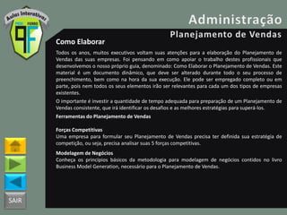 SAIR
Como Elaborar
Todos os anos, muitos executivos voltam suas atenções para a elaboração do Planejamento de
Vendas das suas empresas. Foi pensando em como apoiar o trabalho destes profissionais que
desenvolvemos o nosso próprio guia, denominado: Como Elaborar o Planejamento de Vendas. Este
material é um documento dinâmico, que deve ser alterado durante todo o seu processo de
preenchimento, bem como na hora da sua execução. Ele pode ser empregado completo ou em
parte, pois nem todos os seus elementos irão ser relevantes para cada um dos tipos de empresas
existentes.
O importante é investir a quantidade de tempo adequada para preparação de um Planejamento de
Vendas consistente, que irá identificar os desafios e as melhores estratégias para superá-los.
Ferramentas do Planejamento de Vendas
Forças Competitivas
Uma empresa para formular seu Planejamento de Vendas precisa ter definida sua estratégia de
competição, ou seja, precisa analisar suas 5 forças competitivas.
Modelagem de Negócios
Conheça os princípios básicos da metodologia para modelagem de negócios contidos no livro
Business Model Generation, necessário para o Planejamento de Vendas.
 