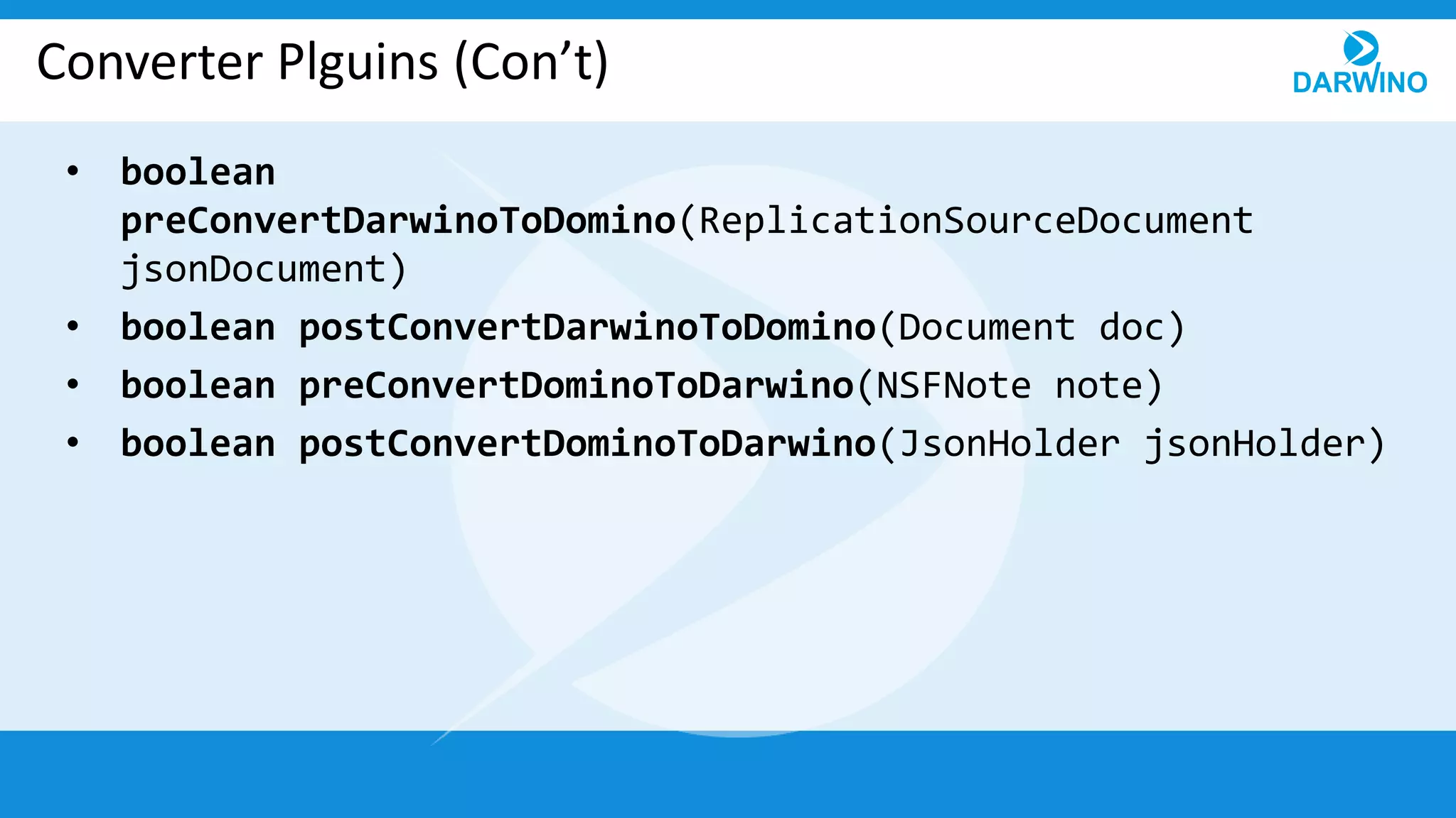 Converter Plguins (Con’t)
• boolean
preConvertDarwinoToDomino(ReplicationSourceDocument
jsonDocument)
• boolean postConvertDarwinoToDomino(Document doc)
• boolean preConvertDominoToDarwino(NSFNote note)
• boolean postConvertDominoToDarwino(JsonHolder jsonHolder)
 