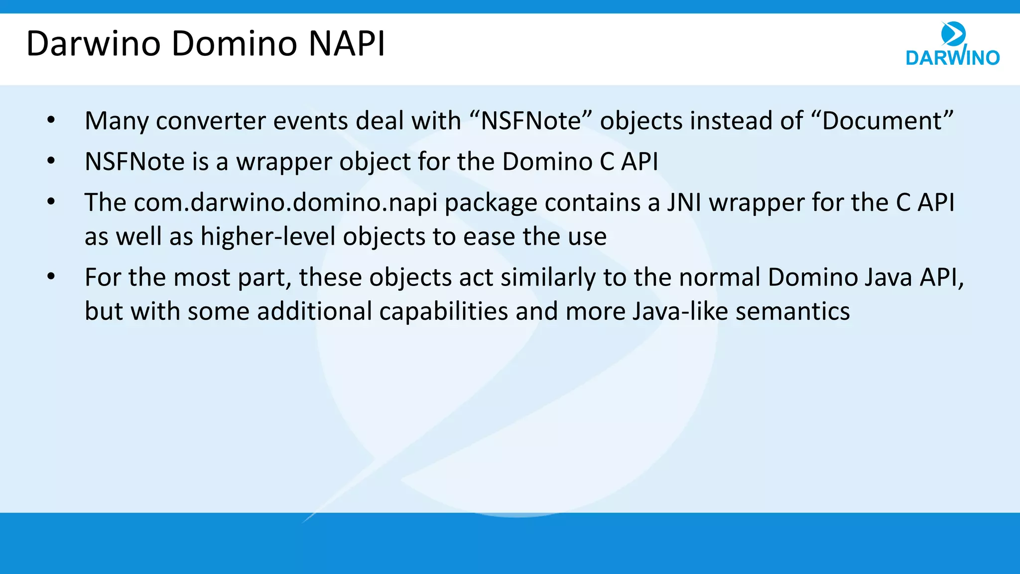 Darwino Domino NAPI
• Many converter events deal with “NSFNote” objects instead of “Document”
• NSFNote is a wrapper object for the Domino C API
• The com.darwino.domino.napi package contains a JNI wrapper for the C API
as well as higher-level objects to ease the use
• For the most part, these objects act similarly to the normal Domino Java API,
but with some additional capabilities and more Java-like semantics
 