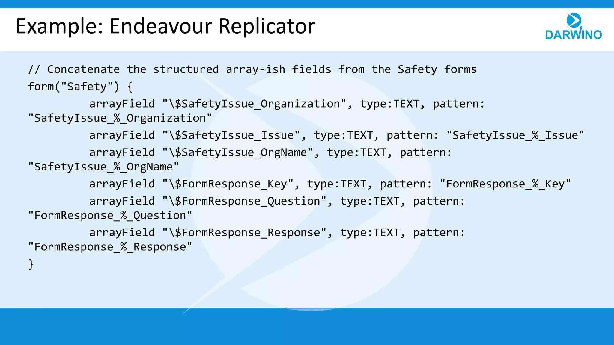 Example: Endeavour Replicator
// Concatenate the structured array-ish fields from the Safety forms
form("Safety") {
arrayField "$SafetyIssue_Organization", type:TEXT, pattern:
"SafetyIssue_%_Organization"
arrayField "$SafetyIssue_Issue", type:TEXT, pattern: "SafetyIssue_%_Issue"
arrayField "$SafetyIssue_OrgName", type:TEXT, pattern:
"SafetyIssue_%_OrgName"
arrayField "$FormResponse_Key", type:TEXT, pattern: "FormResponse_%_Key"
arrayField "$FormResponse_Question", type:TEXT, pattern:
"FormResponse_%_Question"
arrayField "$FormResponse_Response", type:TEXT, pattern:
"FormResponse_%_Response"
}
 