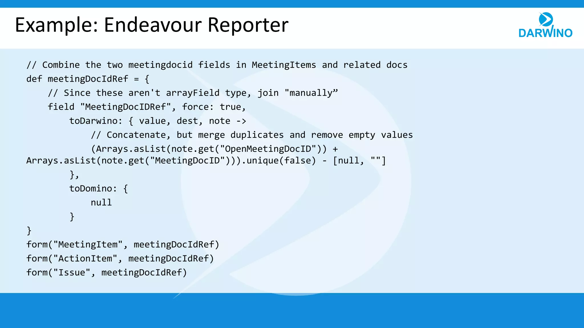 Example: Endeavour Reporter
// Combine the two meetingdocid fields in MeetingItems and related docs
def meetingDocIdRef = {
// Since these aren't arrayField type, join "manually”
field "MeetingDocIDRef", force: true,
toDarwino: { value, dest, note ->
// Concatenate, but merge duplicates and remove empty values
(Arrays.asList(note.get("OpenMeetingDocID")) +
Arrays.asList(note.get("MeetingDocID"))).unique(false) - [null, ""]
},
toDomino: {
null
}
}
form("MeetingItem", meetingDocIdRef)
form("ActionItem", meetingDocIdRef)
form("Issue", meetingDocIdRef)
 