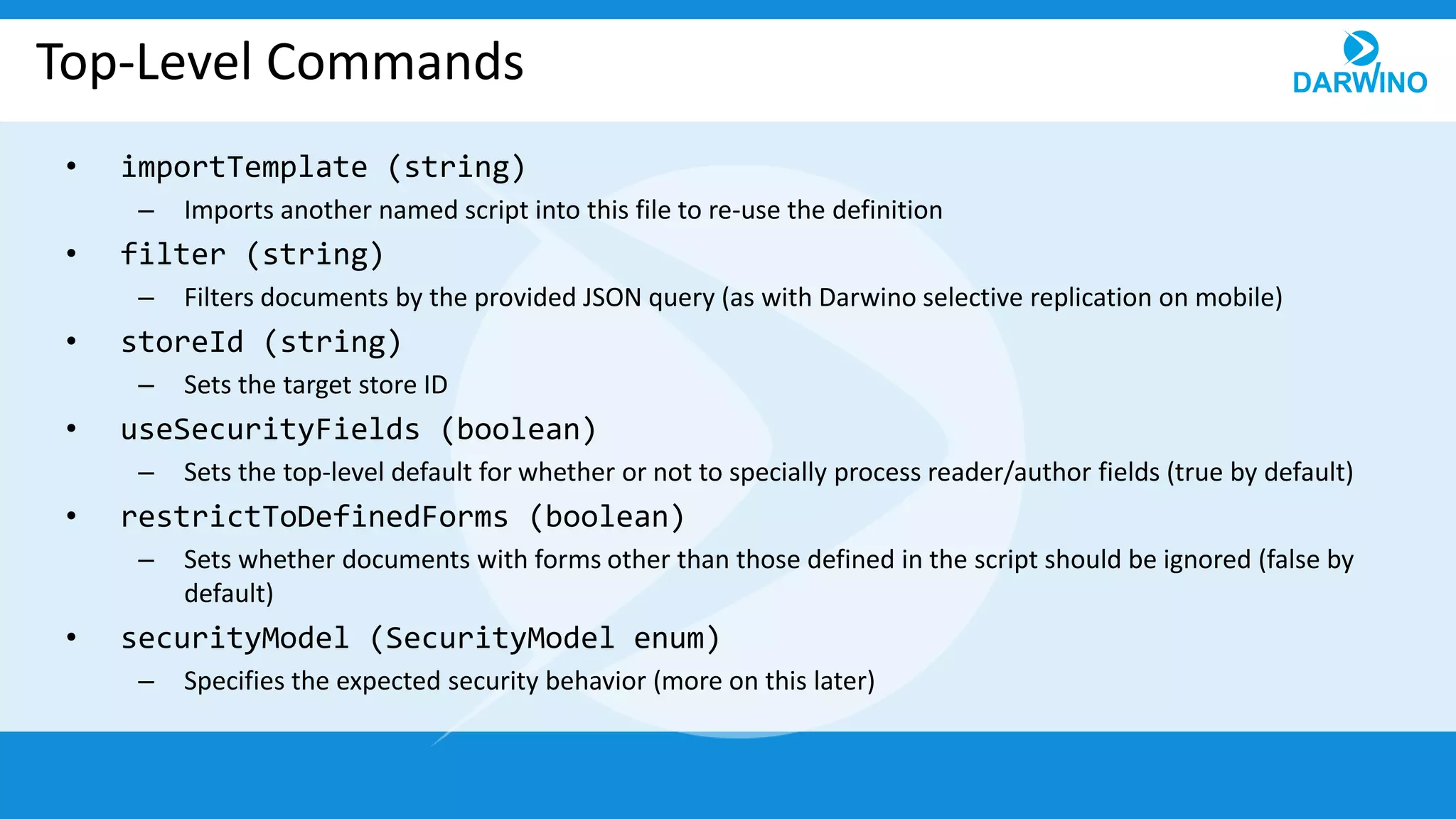 Top-Level Commands
• importTemplate (string)
– Imports another named script into this file to re-use the definition
• filter (string)
– Filters documents by the provided JSON query (as with Darwino selective replication on mobile)
• storeId (string)
– Sets the target store ID
• useSecurityFields (boolean)
– Sets the top-level default for whether or not to specially process reader/author fields (true by default)
• restrictToDefinedForms (boolean)
– Sets whether documents with forms other than those defined in the script should be ignored (false by
default)
• securityModel (SecurityModel enum)
– Specifies the expected security behavior (more on this later)
 