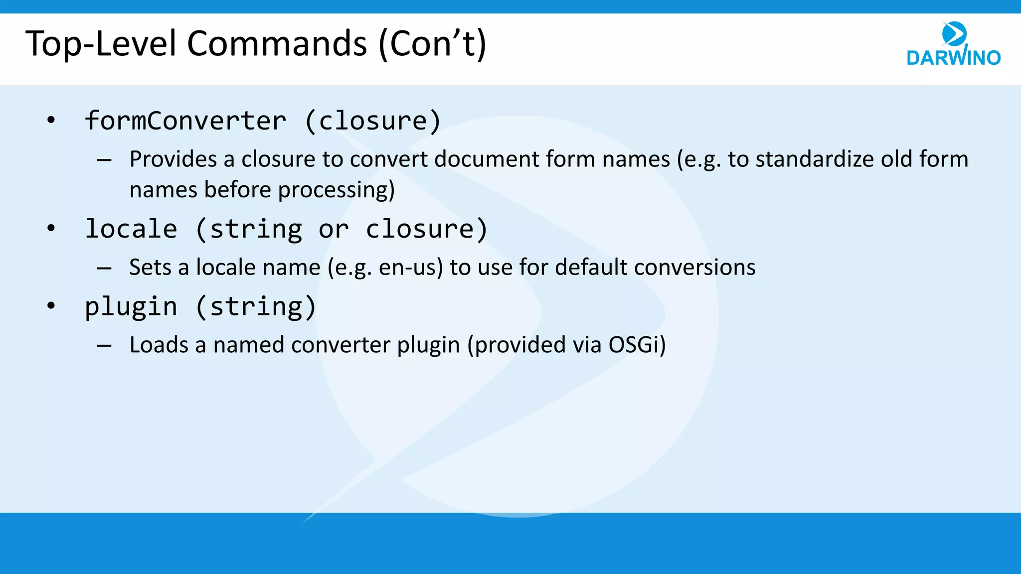 Top-Level Commands (Con’t)
• formConverter (closure)
– Provides a closure to convert document form names (e.g. to standardize old form
names before processing)
• locale (string or closure)
– Sets a locale name (e.g. en-us) to use for default conversions
• plugin (string)
– Loads a named converter plugin (provided via OSGi)
 