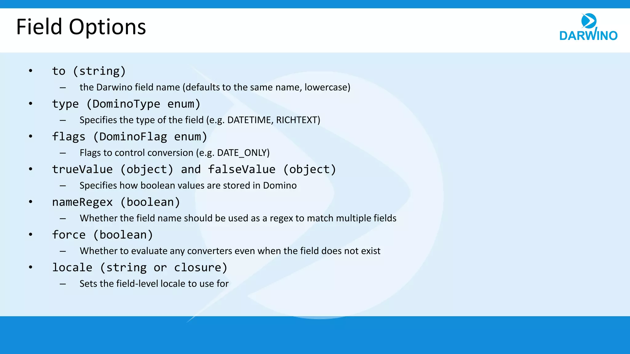 Field Options
• to (string)
– the Darwino field name (defaults to the same name, lowercase)
• type (DominoType enum)
– Specifies the type of the field (e.g. DATETIME, RICHTEXT)
• flags (DominoFlag enum)
– Flags to control conversion (e.g. DATE_ONLY)
• trueValue (object) and falseValue (object)
– Specifies how boolean values are stored in Domino
• nameRegex (boolean)
– Whether the field name should be used as a regex to match multiple fields
• force (boolean)
– Whether to evaluate any converters even when the field does not exist
• locale (string or closure)
– Sets the field-level locale to use for
 