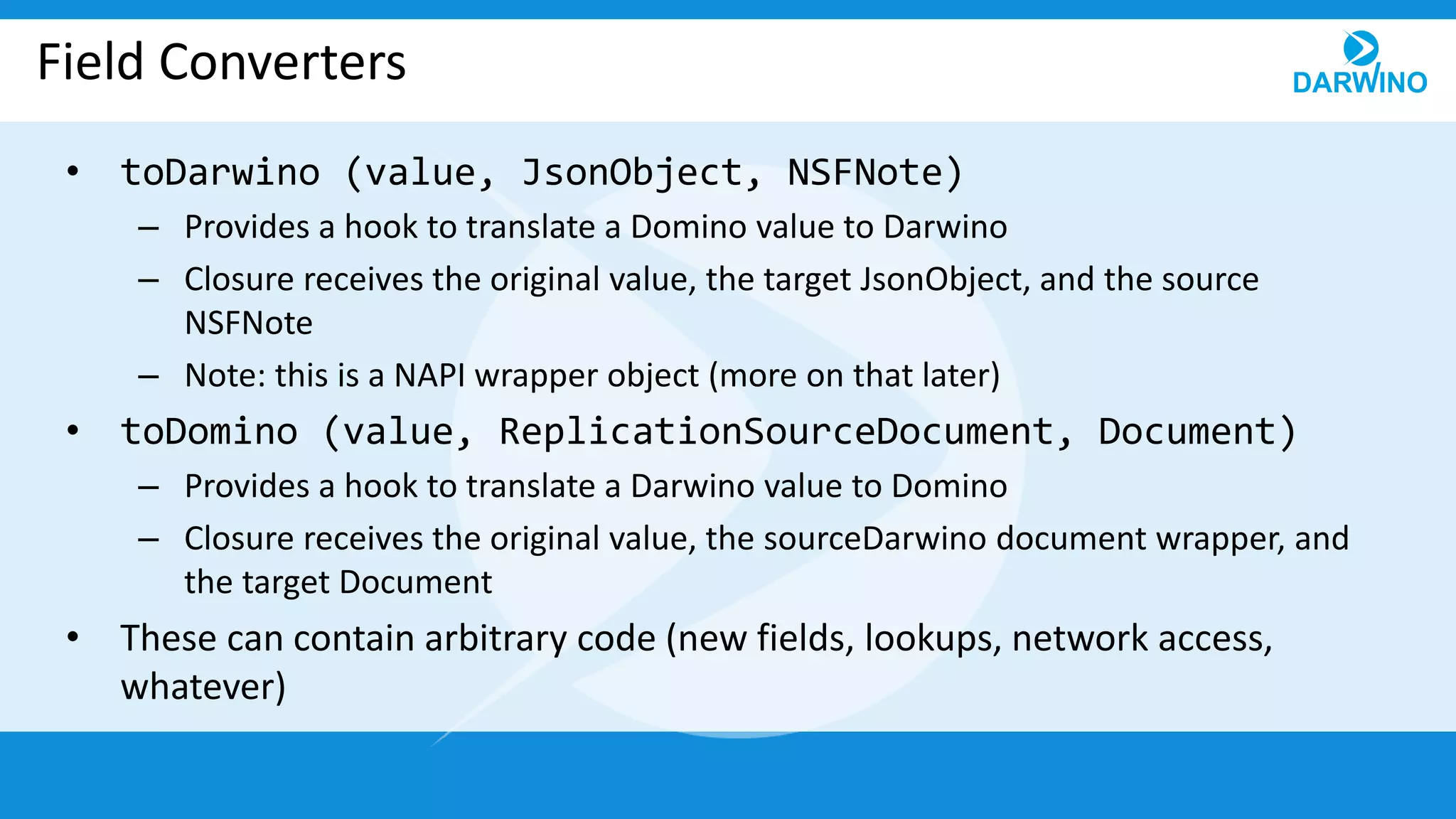 Field Converters
• toDarwino (value, JsonObject, NSFNote)
– Provides a hook to translate a Domino value to Darwino
– Closure receives the original value, the target JsonObject, and the source
NSFNote
– Note: this is a NAPI wrapper object (more on that later)
• toDomino (value, ReplicationSourceDocument, Document)
– Provides a hook to translate a Darwino value to Domino
– Closure receives the original value, the sourceDarwino document wrapper, and
the target Document
• These can contain arbitrary code (new fields, lookups, network access,
whatever)
 