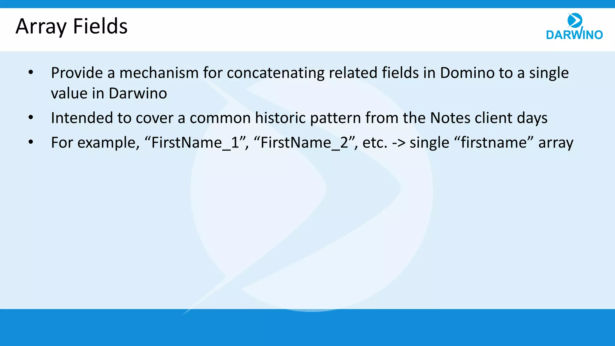 Array Fields
• Provide a mechanism for concatenating related fields in Domino to a single
value in Darwino
• Intended to cover a common historic pattern from the Notes client days
• For example, “FirstName_1”, “FirstName_2”, etc. -> single “firstname” array
 
