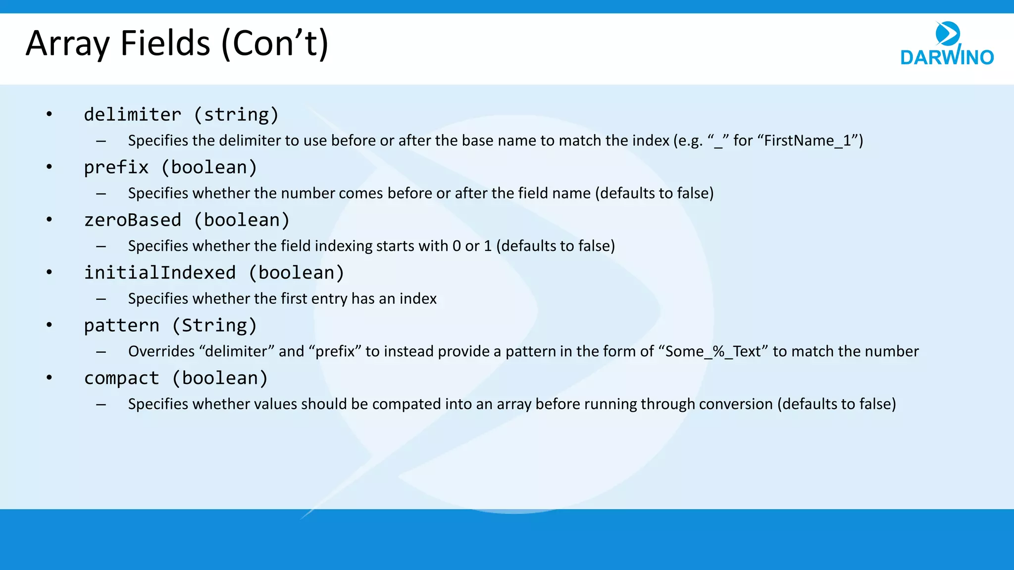 Array Fields (Con’t)
• delimiter (string)
– Specifies the delimiter to use before or after the base name to match the index (e.g. “_” for “FirstName_1”)
• prefix (boolean)
– Specifies whether the number comes before or after the field name (defaults to false)
• zeroBased (boolean)
– Specifies whether the field indexing starts with 0 or 1 (defaults to false)
• initialIndexed (boolean)
– Specifies whether the first entry has an index
• pattern (String)
– Overrides “delimiter” and “prefix” to instead provide a pattern in the form of “Some_%_Text” to match the number
• compact (boolean)
– Specifies whether values should be compated into an array before running through conversion (defaults to false)
 