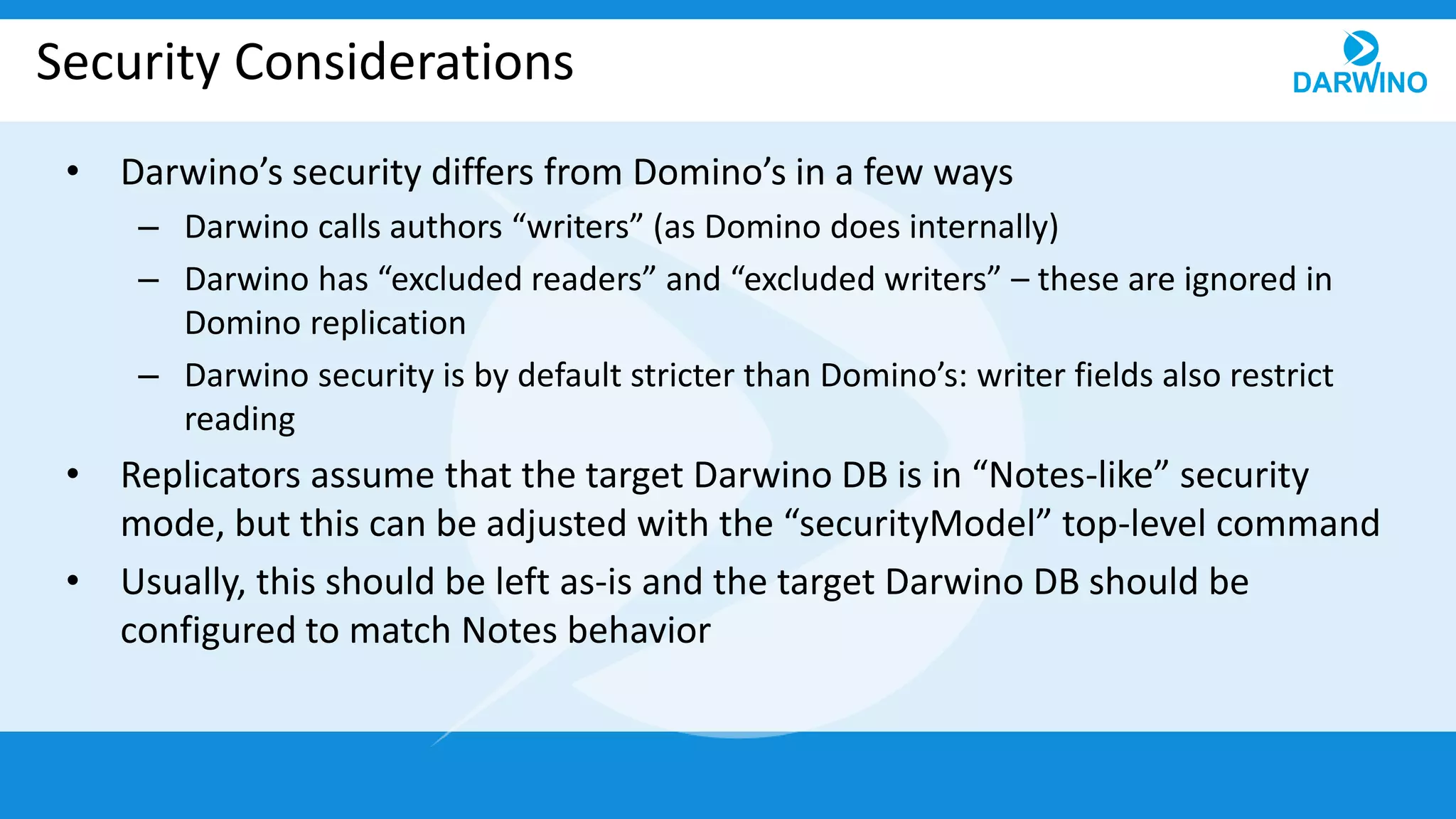 Security Considerations
• Darwino’s security differs from Domino’s in a few ways
– Darwino calls authors “writers” (as Domino does internally)
– Darwino has “excluded readers” and “excluded writers” – these are ignored in
Domino replication
– Darwino security is by default stricter than Domino’s: writer fields also restrict
reading
• Replicators assume that the target Darwino DB is in “Notes-like” security
mode, but this can be adjusted with the “securityModel” top-level command
• Usually, this should be left as-is and the target Darwino DB should be
configured to match Notes behavior
 