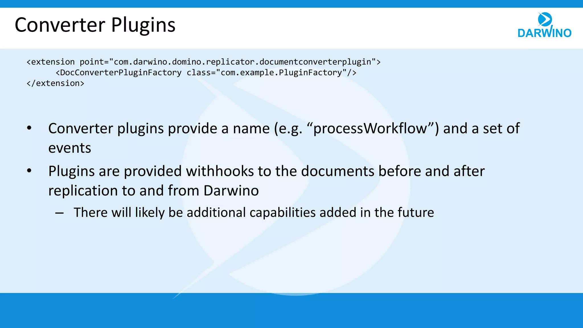 Converter Plugins
• Converter plugins provide a name (e.g. “processWorkflow”) and a set of
events
• Plugins are provided withhooks to the documents before and after
replication to and from Darwino
– There will likely be additional capabilities added in the future
<extension point="com.darwino.domino.replicator.documentconverterplugin">
<DocConverterPluginFactory class="com.example.PluginFactory"/>
</extension>
 