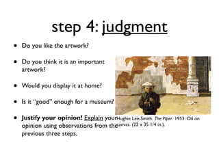 step 4: judgment
•   Do you like the artwork?

•   Do you think it is an important
    artwork?

•   Would you display it at home?

•   Is it “good” enough for a museum?

•   Justify your opinion! Explain yourHughie Lee-Smith. The Piper. 1953. Oil on
    opinion using observations from thecanvas. (22 x 35 1/4 in.).
    previous three steps.
 