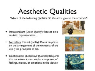 Aesthetic Qualities
     Which of the following Qualities did the artist give to the artwork?




•   Imitationalism (Literal Quality): focuses on a
    realistic representation.

• Formalism (Formal Quality): Places emphasis
    on the arrangement of the elements of art
    using the principles of art.

•   Emotionalism (Expressive Qualities): Requires
    that an artwork must evoke a response of
    feelings, moods, or emotions in the viewer.
 
