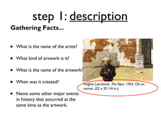 step 1: description
Gathering Facts...


•   What is the name of the artist?

•   What kind of artwork is it?

•   What is the name of the artwork?

•   When was it created?               Hughie Lee-Smith. The Piper. 1953. Oil on
                                       canvas. (22 x 35 1/4 in.).
•   Name some other major events
    in history that occurred at the
    same time as the artwork.
 