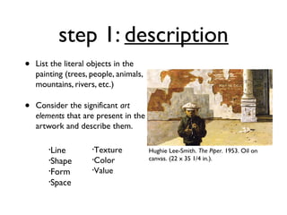 step 1: description
•   List the literal objects in the
    painting (trees, people, animals,
    mountains, rivers, etc.)

•   Consider the significant art
    elements that are present in the
    artwork and describe them.

        •Line        •Texture           Hughie Lee-Smith. The Piper. 1953. Oil on
        •Shape       •Color             canvas. (22 x 35 1/4 in.).
        •Form        •Value

        •Space
 